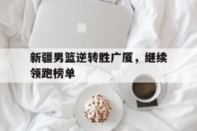 金年会入口-新疆男篮逆转胜广厦，继续领跑榜单(新疆男篮的外援组合如何成为制胜关键)